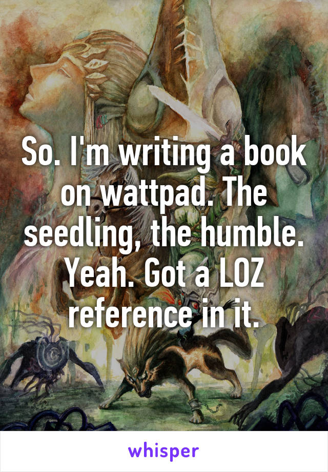 So. I'm writing a book on wattpad. The seedling, the humble. Yeah. Got a LOZ reference in it.