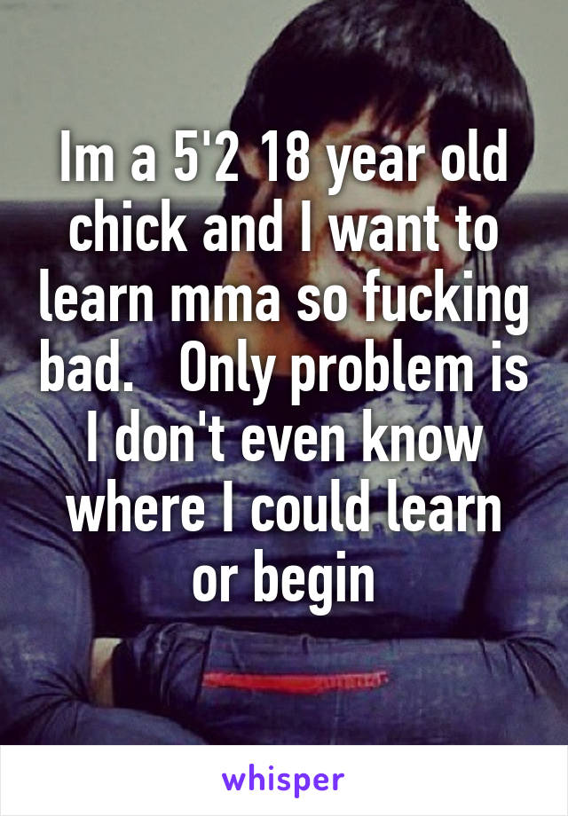 Im a 5'2 18 year old chick and I want to learn mma so fucking bad.   Only problem is I don't even know where I could learn or begin
