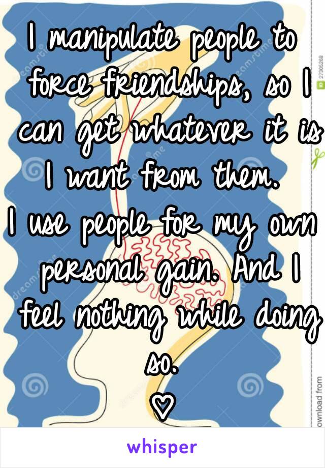 I manipulate people to force friendships, so I can get whatever it is I want from them. 
I use people for my own personal gain. And I feel nothing while doing so. 
♡