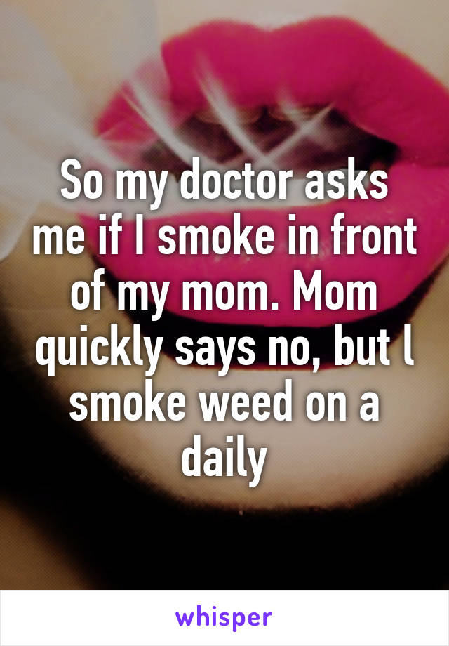 So my doctor asks me if I smoke in front of my mom. Mom quickly says no, but l smoke weed on a daily