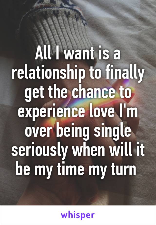 All I want is a relationship to finally get the chance to experience love I'm over being single seriously when will it be my time my turn 