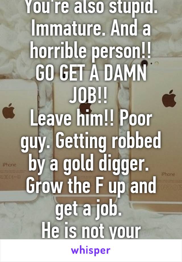 You're also stupid. Immature. And a horrible person!!
GO GET A DAMN JOB!! 
Leave him!! Poor guy. Getting robbed by a gold digger. 
Grow the F up and get a job. 
He is not your personal bank