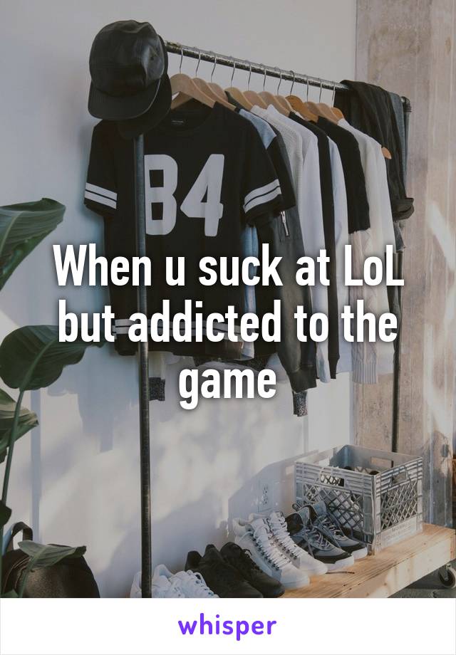 When u suck at LoL but addicted to the game