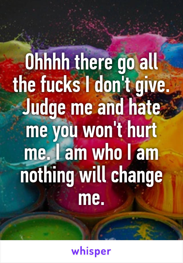 Ohhhh there go all the fucks I don't give. Judge me and hate me you won't hurt me. I am who I am nothing will change me.