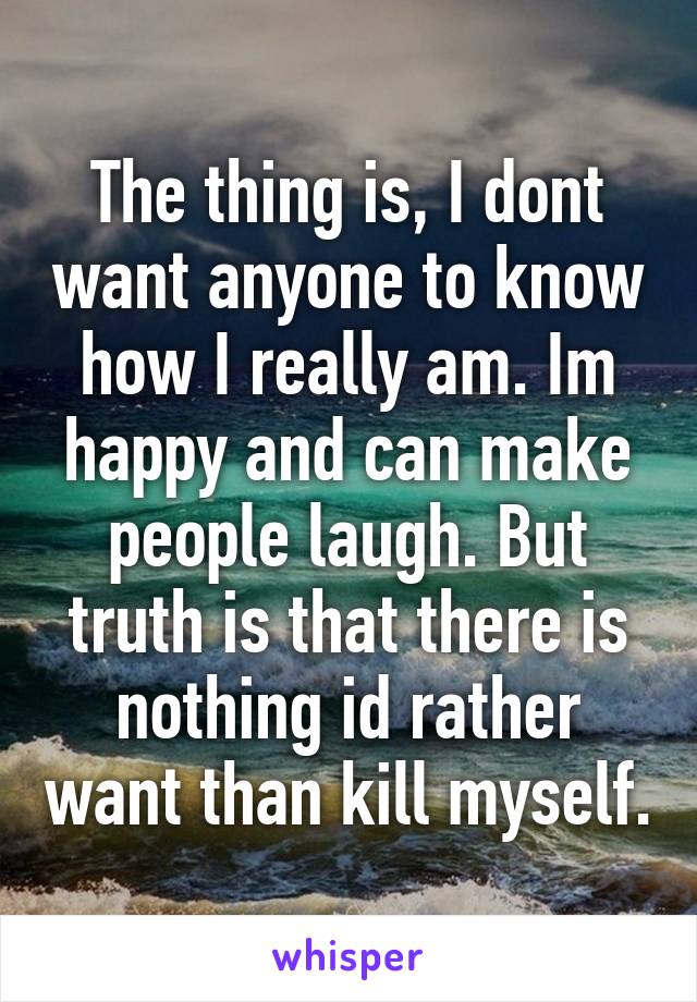 The thing is, I dont want anyone to know how I really am. Im happy and can make people laugh. But truth is that there is nothing id rather want than kill myself.