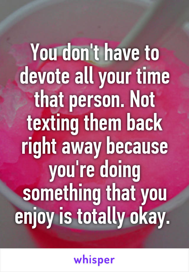 You don't have to devote all your time that person. Not texting them back right away because you're doing something that you enjoy is totally okay. 