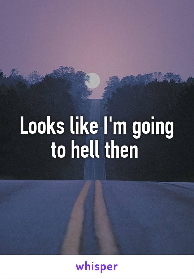 Looks like I'm going to hell then 