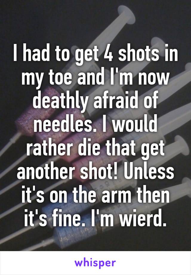 I had to get 4 shots in my toe and I'm now deathly afraid of needles. I would rather die that get another shot! Unless it's on the arm then it's fine. I'm wierd.