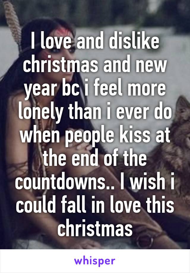 I love and dislike christmas and new year bc i feel more lonely than i ever do when people kiss at the end of the countdowns.. I wish i could fall in love this christmas