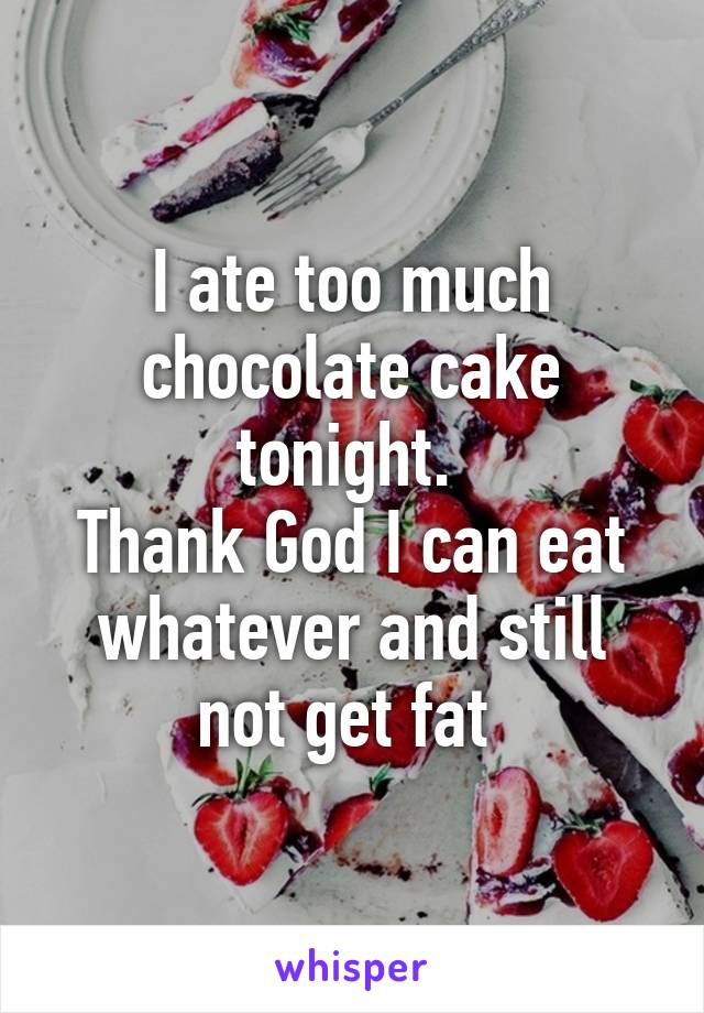 I ate too much chocolate cake tonight. 
Thank God I can eat whatever and still not get fat 