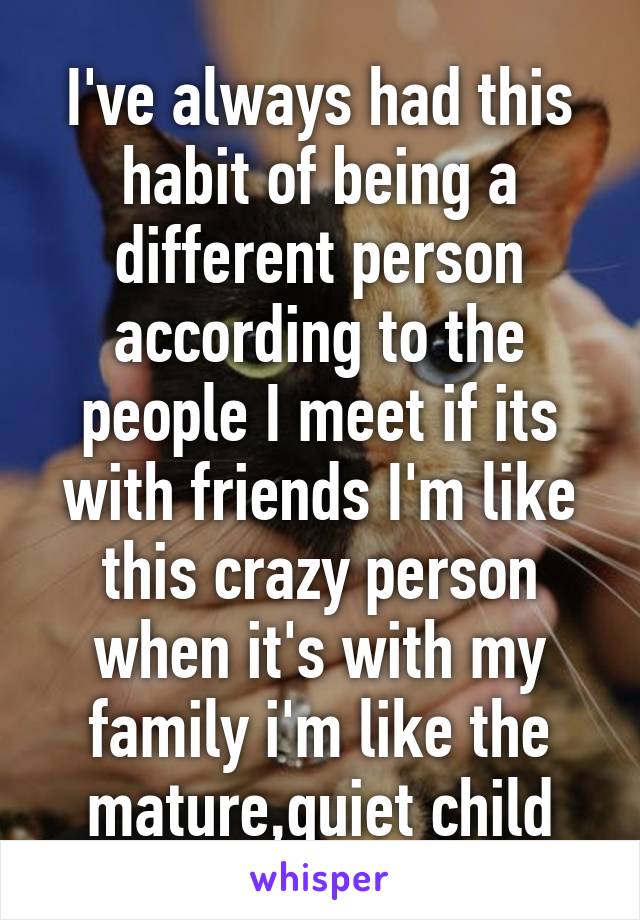 I've always had this habit of being a different person according to the people I meet if its with friends I'm like this crazy person when it's with my family i'm like the mature,quiet child