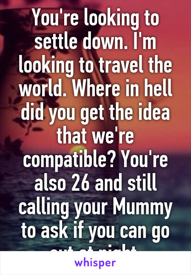 You're looking to settle down. I'm looking to travel the world. Where in hell did you get the idea that we're compatible? You're also 26 and still calling your Mummy to ask if you can go out at night.