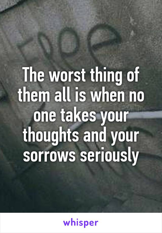 The worst thing of them all is when no one takes your thoughts and your sorrows seriously