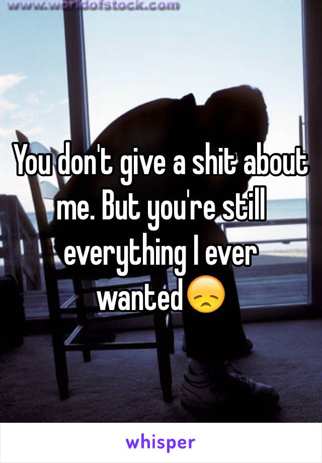 You don't give a shit about me. But you're still everything I ever wanted😞