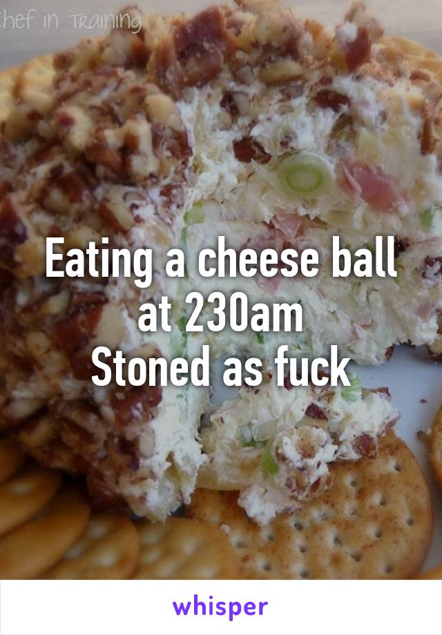 Eating a cheese ball at 230am
Stoned as fuck