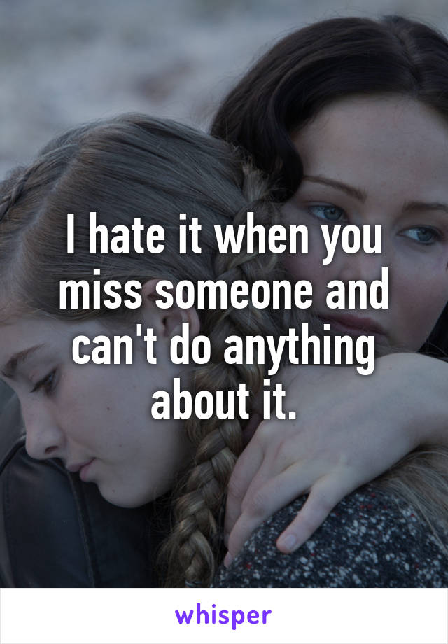 I hate it when you miss someone and can't do anything about it.