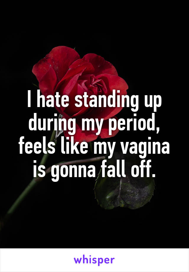 I hate standing up during my period, feels like my vagina is gonna fall off.