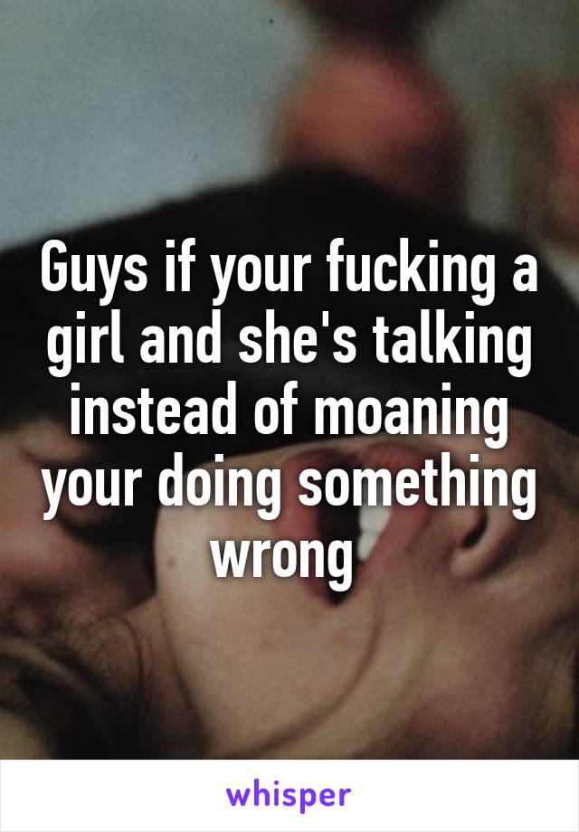 Guys if your fucking a girl and she's talking instead of moaning your doing something wrong 