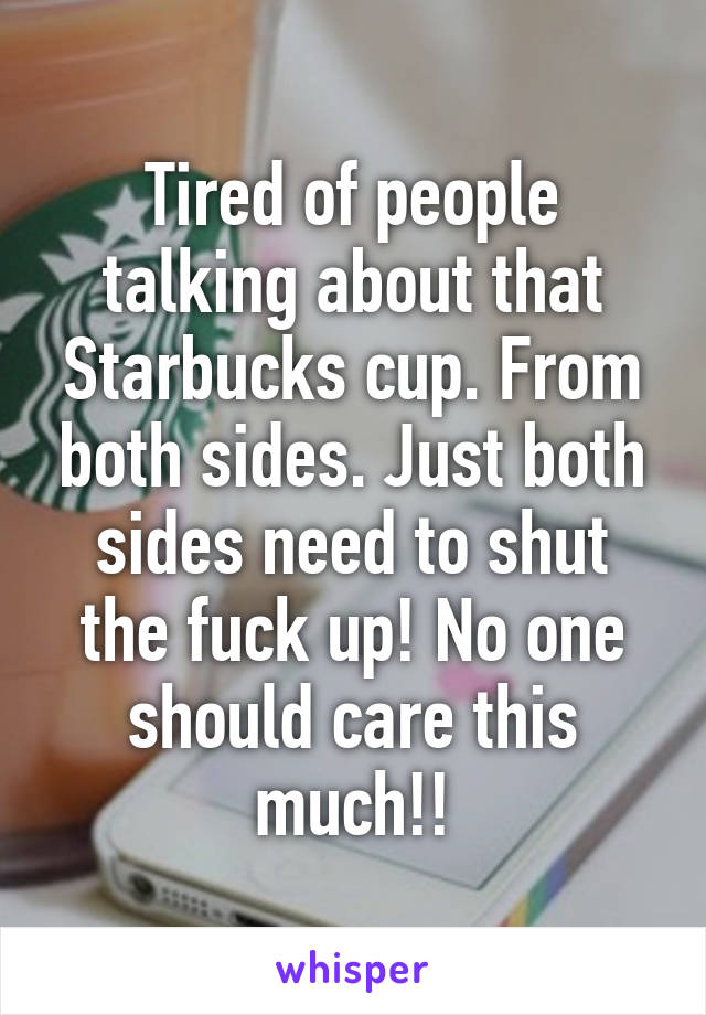 Tired of people talking about that Starbucks cup. From both sides. Just both sides need to shut the fuck up! No one should care this much!!