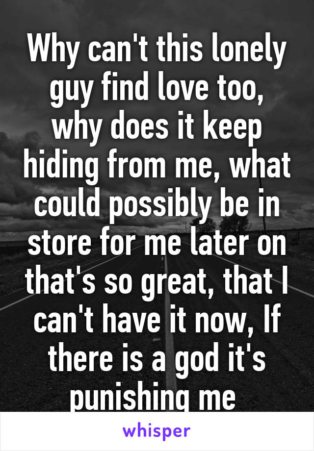 Why can't this lonely guy find love too, why does it keep hiding from me, what could possibly be in store for me later on that's so great, that I can't have it now, If there is a god it's punishing me 