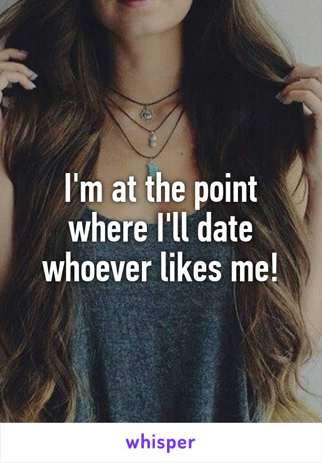 I'm at the point where I'll date whoever likes me!