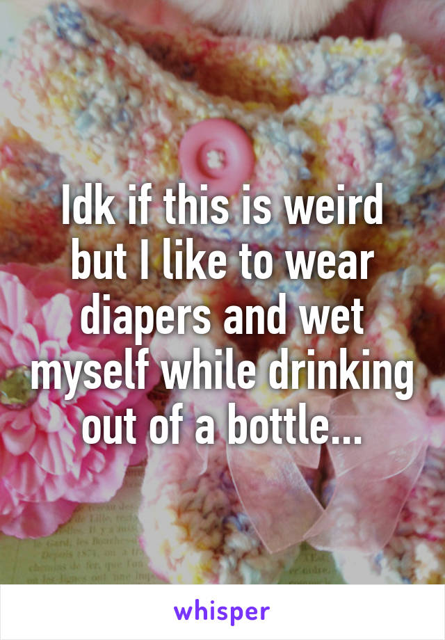 Idk if this is weird but I like to wear diapers and wet myself while drinking out of a bottle...