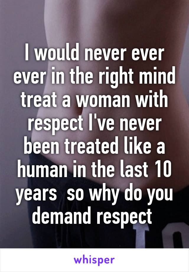 I would never ever ever in the right mind treat a woman with respect I've never been treated like a human in the last 10 years  so why do you demand respect 