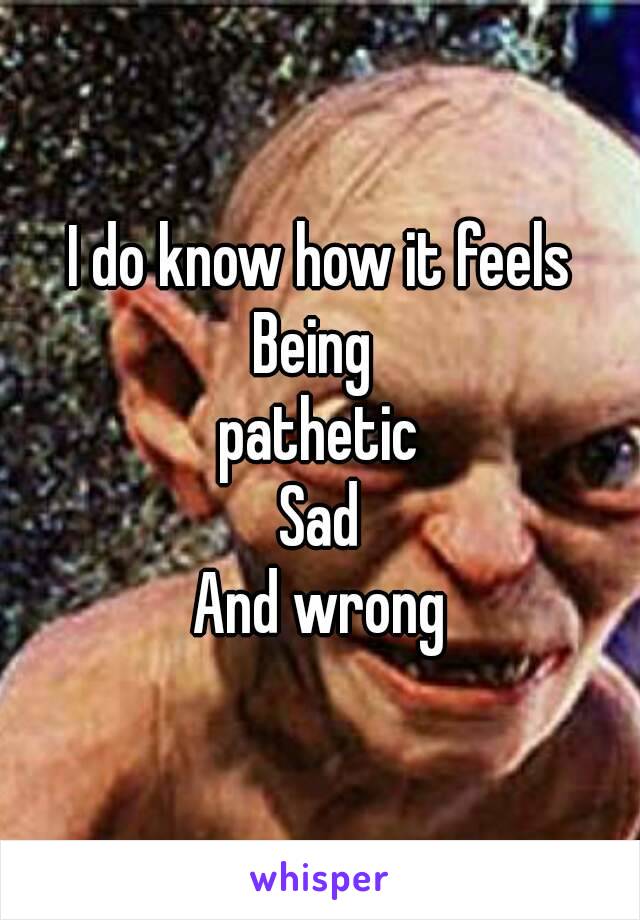 I do know how it feels
Being 
pathetic
Sad
And wrong