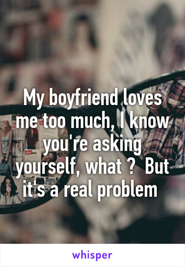 
My boyfriend loves me too much, I know you're asking yourself, what ?  But it's a real problem 