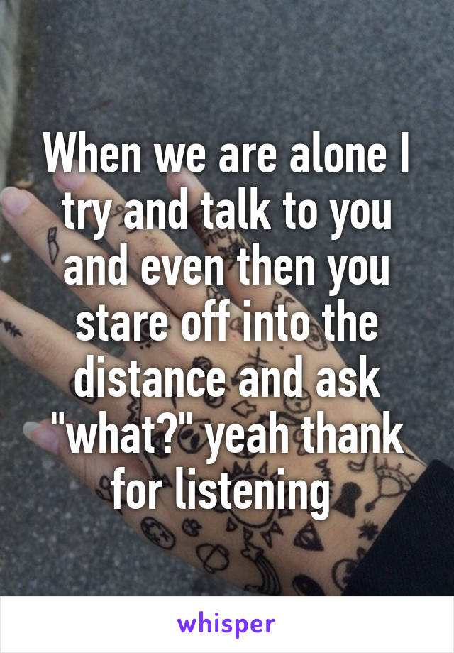 When we are alone I try and talk to you and even then you stare off into the distance and ask "what?" yeah thank for listening 