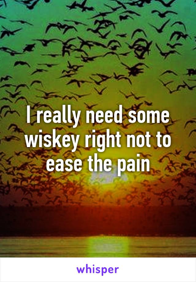 I really need some wiskey right not to ease the pain