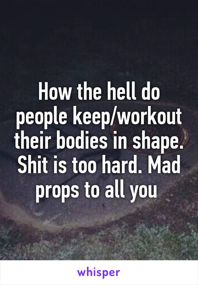 How the hell do people keep/workout their bodies in shape. Shit is too hard. Mad props to all you 