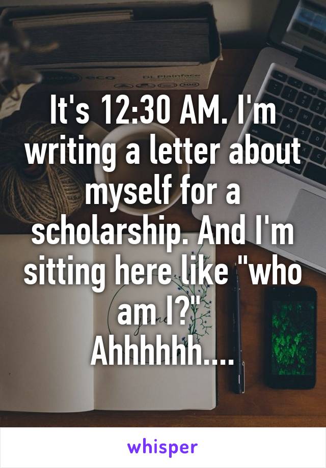 It's 12:30 AM. I'm writing a letter about myself for a scholarship. And I'm sitting here like "who am I?" 
Ahhhhhh....