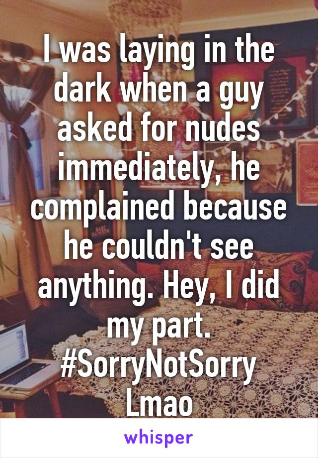 I was laying in the dark when a guy asked for nudes immediately, he complained because he couldn't see anything. Hey, I did my part.
#SorryNotSorry
Lmao