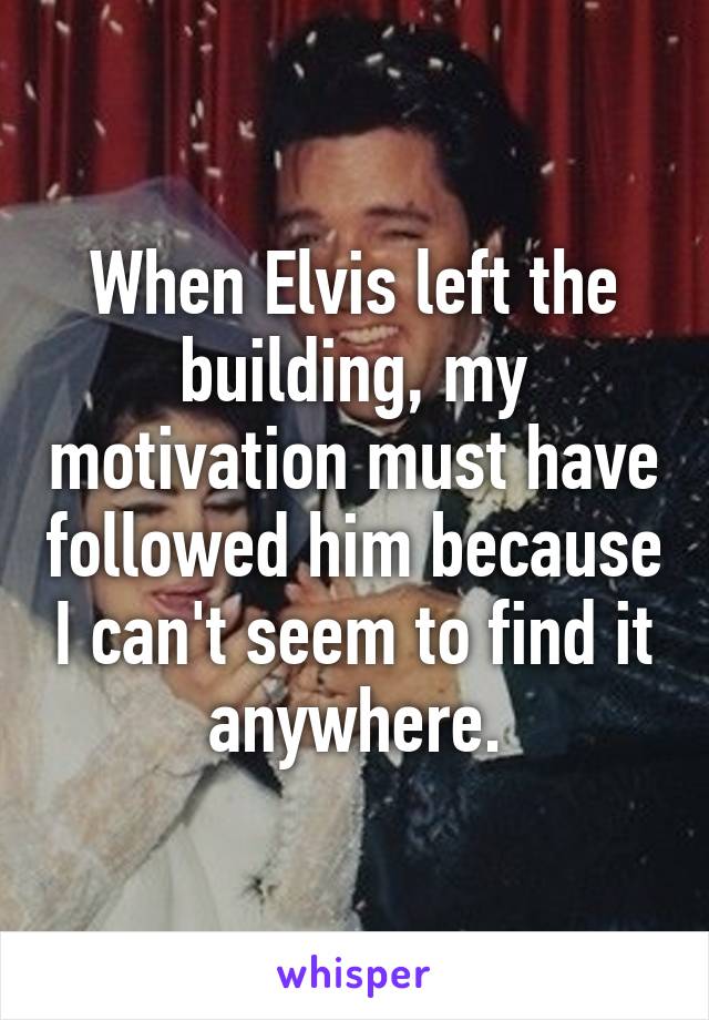 When Elvis left the building, my motivation must have followed him because I can't seem to find it anywhere.