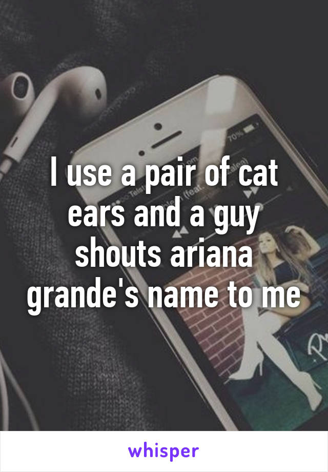 I use a pair of cat ears and a guy shouts ariana grande's name to me