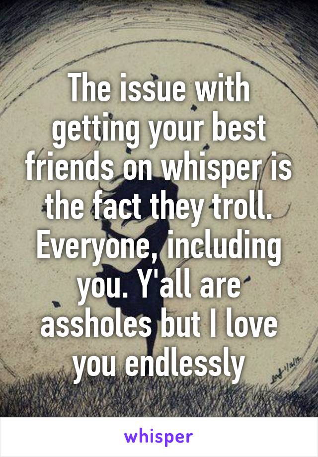 The issue with getting your best friends on whisper is the fact they troll. Everyone, including you. Y'all are assholes but I love you endlessly