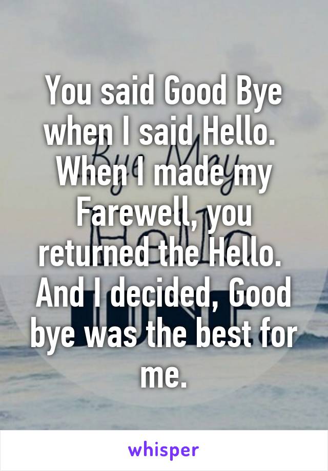 You said Good Bye when I said Hello. 
When I made my Farewell, you returned the Hello. 
And I decided, Good bye was the best for me.