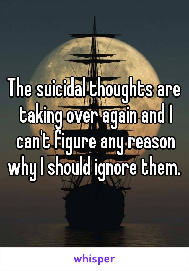 The suicidal thoughts are taking over again and I can't figure any reason why I should ignore them. 