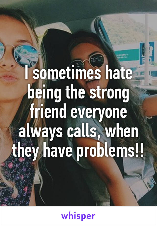 I sometimes hate being the strong friend everyone always calls, when they have problems!!