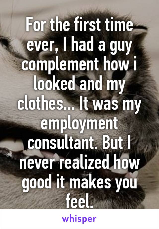 For the first time ever, I had a guy complement how i looked and my clothes... It was my employment consultant. But I never realized how good it makes you feel.