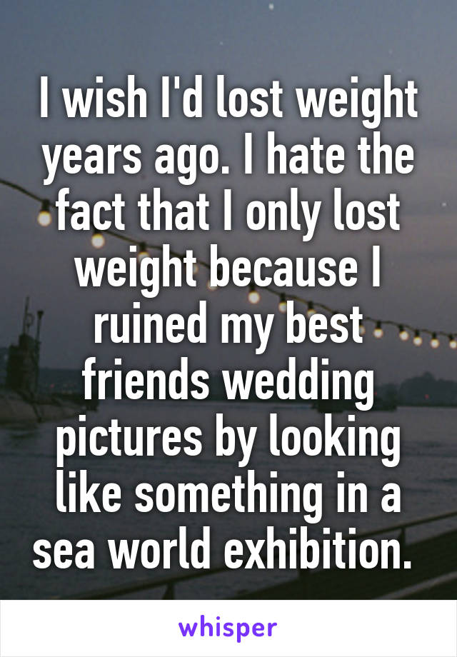 I wish I'd lost weight years ago. I hate the fact that I only lost weight because I ruined my best friends wedding pictures by looking like something in a sea world exhibition. 