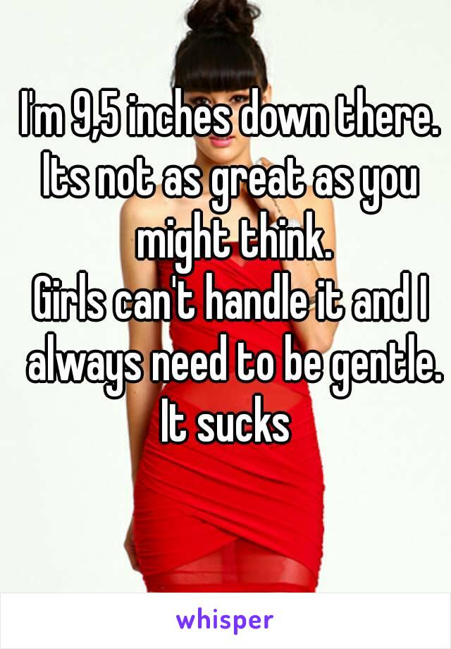 I'm 9,5 inches down there.
Its not as great as you might think.
Girls can't handle it and I always need to be gentle.
It sucks 