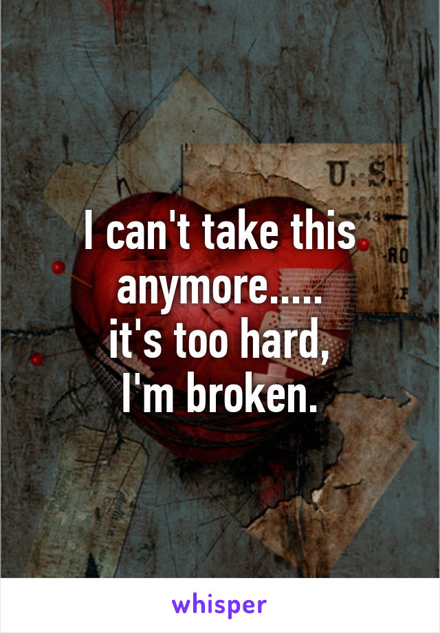 I can't take this
anymore.....
it's too hard,
I'm broken.