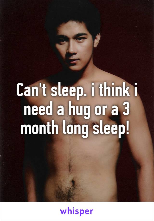 Can't sleep. i think i need a hug or a 3 month long sleep! 