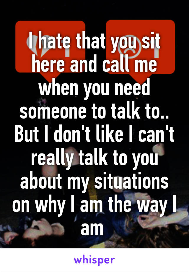 I hate that you sit here and call me when you need someone to talk to.. But I don't like I can't really talk to you about my situations on why I am the way I am 