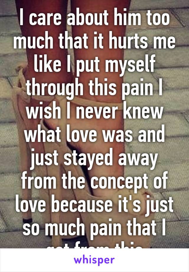 I care about him too much that it hurts me like I put myself through this pain I wish I never knew what love was and just stayed away from the concept of love because it's just so much pain that I get from this