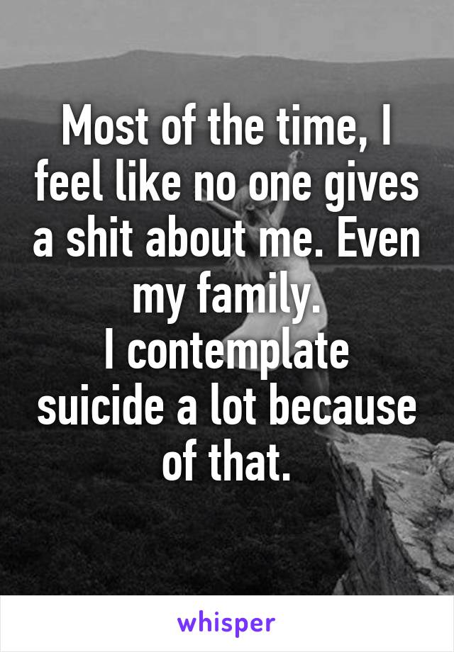 Most of the time, I feel like no one gives a shit about me. Even my family.
I contemplate suicide a lot because of that.
