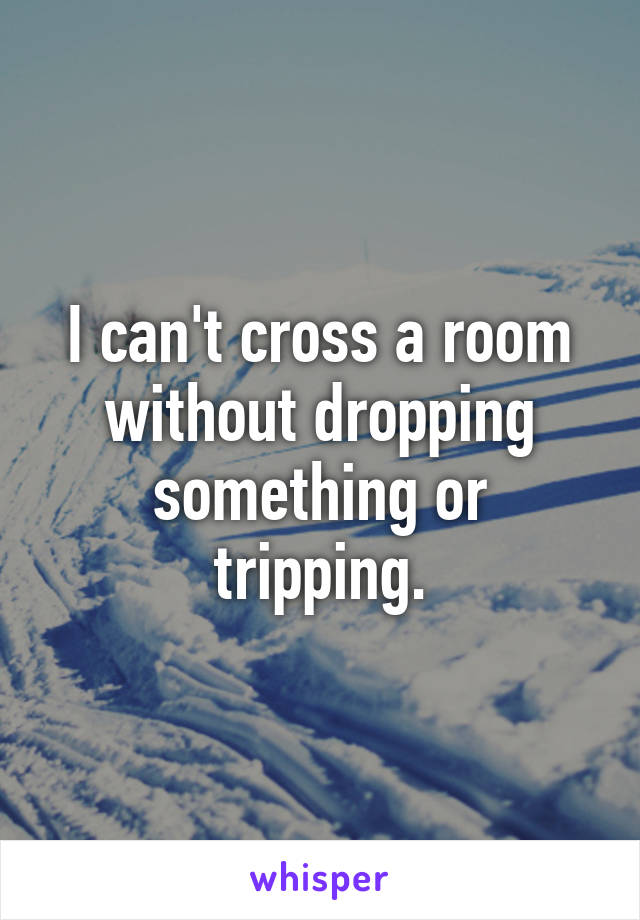 I can't cross a room without dropping something or tripping.