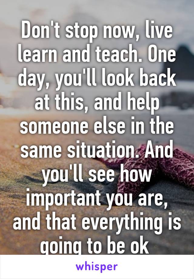 Don't stop now, live learn and teach. One day, you'll look back at this, and help someone else in the same situation. And you'll see how important you are, and that everything is going to be ok 